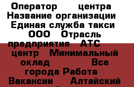 Оператор Call-центра › Название организации ­ Единая служба такси, ООО › Отрасль предприятия ­ АТС, call-центр › Минимальный оклад ­ 20 000 - Все города Работа » Вакансии   . Алтайский край,Алейск г.